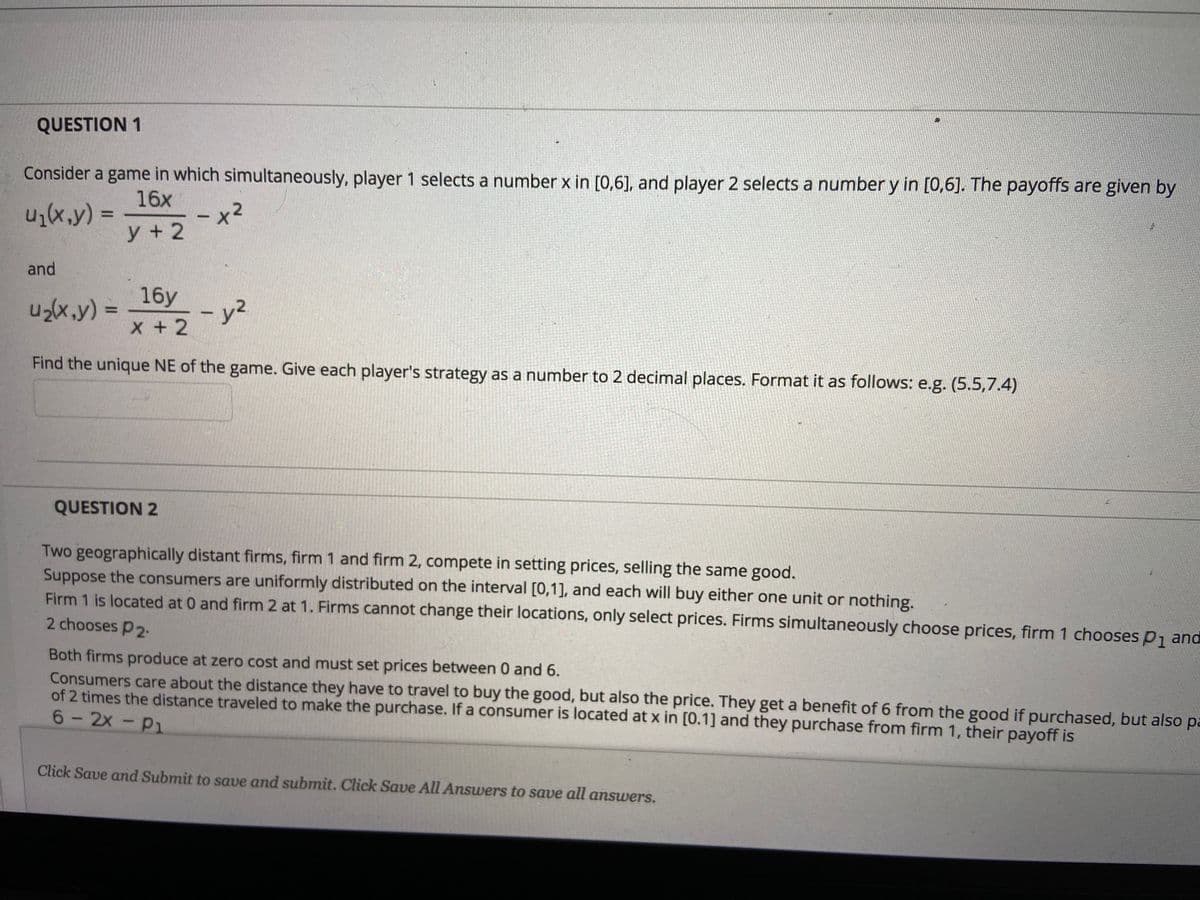 QUESTION 1
Consider a game in which simultaneously, player 1 selects a number x in [0,6], and player 2 selects a number y in [0,6]. The payoffs are given by
16x
(x,y) =
x2
y + 2
and
16у
u2(x,y) =
- y2
%3D
|
x +2
Find the unique NE of the game. Give each player's strategy as a number to 2 decimal places. Format it as follows: e.g. (5.5,7.4)
QUESTION 2
Two geographically distant firms, firm 1 and firm 2, compete in setting prices, selling the same good.
Suppose the consumers are uniformly distributed on the interval [0,1], and each will buy either one unit or nothing.
Firm 1 is located at 0 and firm 2 at 1. Firms cannot change their locations, only select prices. Firms simultaneously choose prices, firm 1 choosesp, and
2 chooses P2.
Both firms produce at zero cost and must set prices between 0 and 6.
Consumers care about the distance they have to travel to buy the good, but also the price. They get a benefit of 6 from the good if purchased, but als pa
of 2 times the distance traveled to make the purchase. If a consumer is located at x in [0.1] and they purchase from firm 1, their payoff is
6-2x -P1
Click Save and Submit to save and submit. Click Save All Answers to save all answers.
