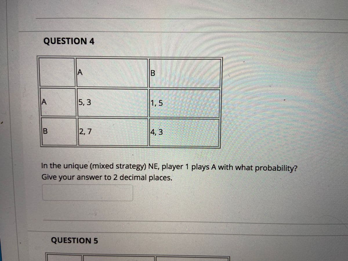 QUESTION 4
B
5, 3
1,5
券
2, 7
4, 3
In the unique (mixed strategy) NE, player 1 plays A with what probability?
Give your answer to 2 decimal places.
QUESTION 5
A,
A,
