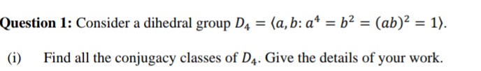 Question 1: Consider a dihedral group D4 = (a, b: a* = b² = (ab)² = 1).
%3D
%3D
(i)
Find all the conjugacy classes of D4. Give the details of your work.
