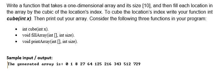 Write a function that takes a one-dimensional array and its size [10], and then fill each location in
the array by the cubic of the location's index. To cube the location's index write your function int
cube(int x). Then print out your array. Consider the following three functions in your program:
int cube(int x).
• void fillArray(int [], int size).
• void printArray(int [], int size).
Sample input / output:
The generated array is: 0 1 8 27 64 125 216 343 512 729
