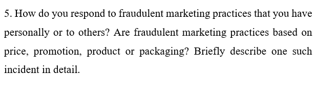 5. How do you respond to fraudulent marketing practices that you have
personally or to others? Are fraudulent marketing practices based on
price, promotion, product or packaging? Briefly describe one such
incident in detail.
