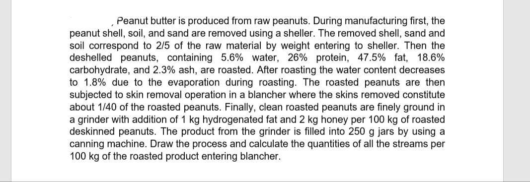Peanut butter is produced from raw peanuts. During manufacturing first, the
peanut shell, soil, and sand are removed using a sheller. The removed shell, sand and
soil correspond to 2/5 of the raw material by weight entering to sheller. Then the
deshelled peanuts, containing 5.6% water, 26% protein, 47.5% fat, 18.6%
carbohydrate, and 2.3% ash, are roasted. After roasting the water content decreases
to 1.8% due to the evaporation during roasting. The roasted peanuts are then
subjected to skin removal operation in a blancher where the skins removed constitute
about 1/40 of the roasted peanuts. Finally, clean roasted peanuts are finely ground in
a grinder with addition of 1 kg hydrogenated fat and 2 kg honey per 100 kg of roasted
deskinned peanuts. The product from the grinder is filled into 250 g jars by using a
canning machine. Draw the process and calculate the quantities of all the streams per
100 kg of the roasted product entering blancher.
