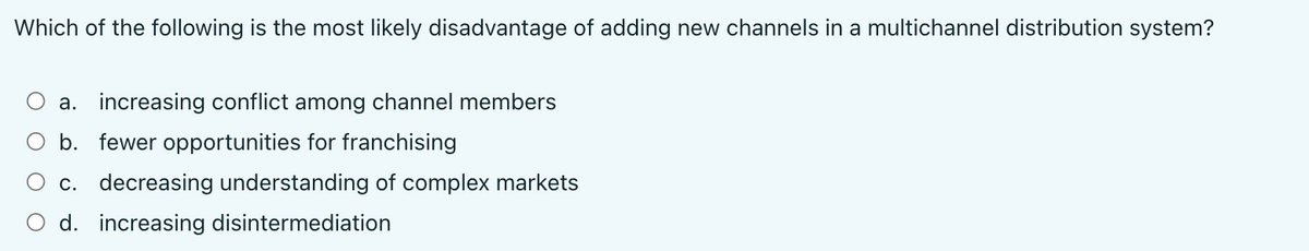 Which of the following is the most likely disadvantage of adding new channels in a multichannel distribution system?
a. increasing conflict among channel members
O b. fewer opportunities for franchising
O c. decreasing understanding of complex markets
O d. increasing disintermediation