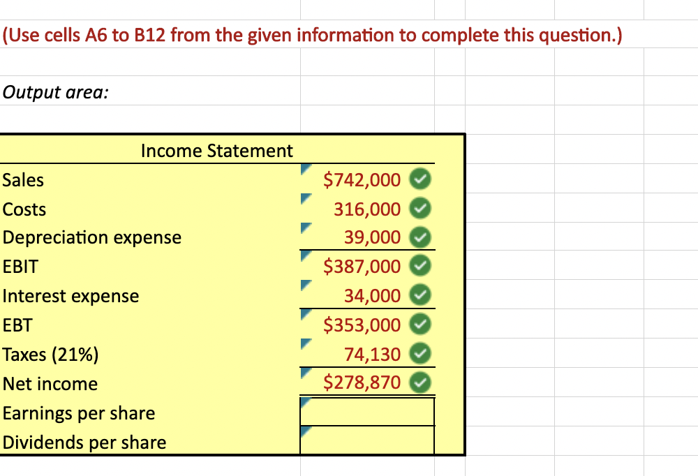 (Use cells A6 to B12 from the given information to complete this question.)
Output area:
Sales
Costs
Income Statement
Depreciation expense
EBIT
Interest expense
EBT
Taxes (21%)
Net income
Earnings per share
Dividends per
share
$742,000
316,000
39,000
$387,000
34,000
$353,000
74,130
$278,870
