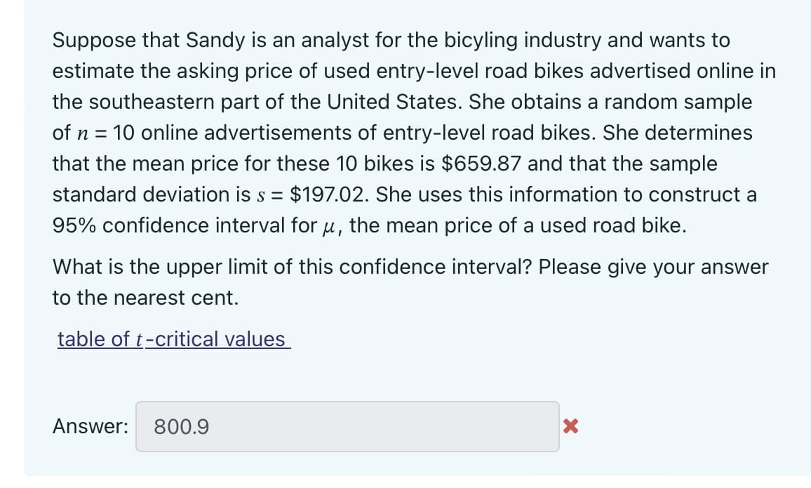 Suppose that Sandy is an analyst for the bicyling industry and wants to
estimate the asking price of used entry-level road bikes advertised online in
the southeastern part of the United States. She obtains a random sample
of n = 10 online advertisements of entry-level road bikes. She determines
that the mean price for these 10 bikes is $659.87 and that the sample
standard deviation is s = $197.02. She uses this information to construct a
95% confidence interval for u, the mean price of a used road bike.
What is the upper limit of this confidence interval? Please give your answer
to the nearest cent.
table of t-critical values
Answer: 800.9