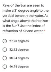 Rays of the Sun are seen to
make a 31 degree angle to the
vertical beneath the water. At
what angle above the horizon
is the Sun? Use the index of
refraction of air and water.
27.90 degrees
O 32.12 degrees
38.34 degrees
O 46.76 degrees
