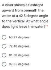 A diver shines a flashlight
upward from beneath the
water at a 42.5 degree angle
to the vertical. At what angle
does light leave the water? *
O 63.97 degrees
O 72.40 degrees
O 81.60 degrees
O 97.65 degrees
O O o O
