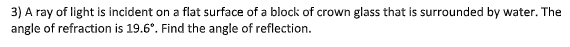 3) A ray of light is incident on a flat surface of a block of crown glass that is surrounded by water. The
angle of refraction is 19.6°. Find the angle of reflection.
