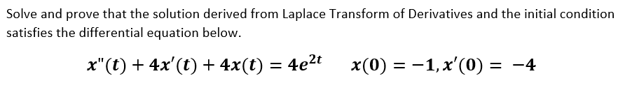 Solve and prove that the solution derived from Laplace Transform of Derivatives and the initial condition
satisfies the differential equation below.
x"(t) + 4x'(t) + 4x(t) = 4e2t
x(0) = -1, x'(0) = -4
