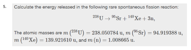 5.
Calculate the energy released in the following rare spontaneous fission reaction:
238 U → 95 Sr +140 Xe+ 3n,
'95
The atomic masses are m (238U) = 238.050784 u, m (5Sr) = 94.919388 u,
m (140 Xe) = 139.921610 u, and m (n) = 1.008665 u.
