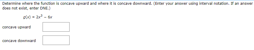 Determine where the function is concave upward and where it is concave downward. (Enter your answer using interval notation. If an answer
does not exist, enter DNE.)
g(x) = 2x3 - 6x
concave upward
concave downward
