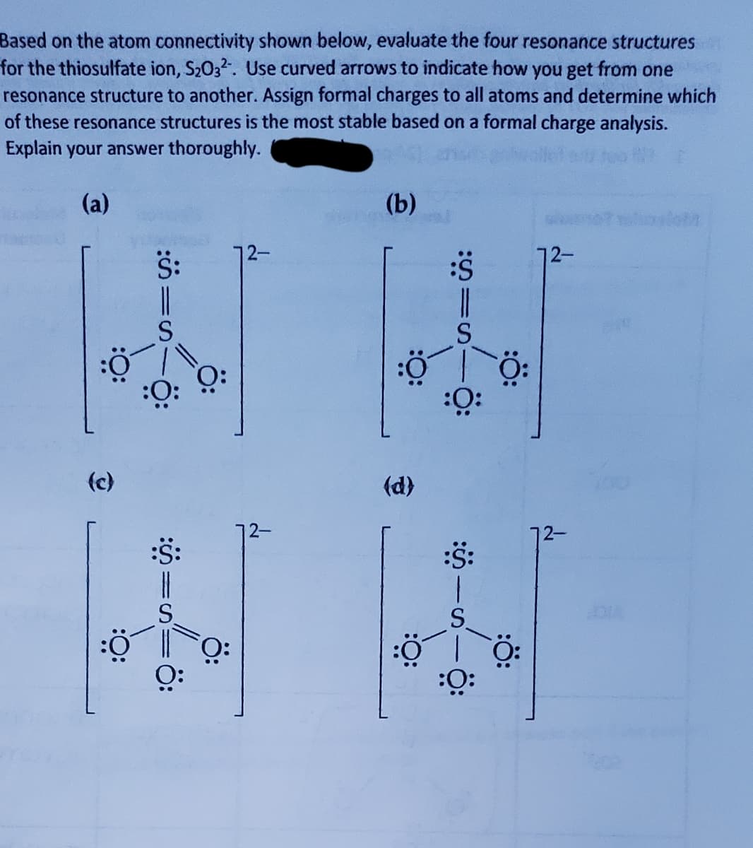 Based on the atom connectivity shown below, evaluate the four resonance structures
for the thiosulfate ion, S2032. Use curved arrows to indicate how you get from one
resonance structure to another. Assign formal charges to all atoms and determine which
of these resonance structures is the most stable based on a formal charge analysis.
Explain your answer thoroughly.
(a)
(b)
S:
72-
72-
(c)
(d)
2-
2-
:S:
S.
O:
:ö:
