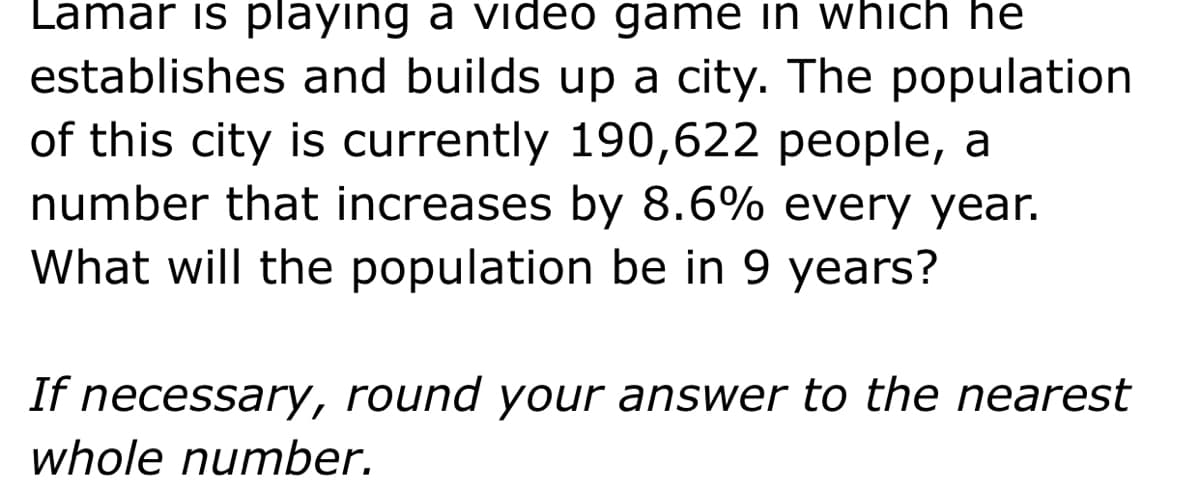 Lamar is playing a video game in which he
establishes and builds up a city. The population
of this city is currently 190,622 people, a
number that increases by 8.6% every year.
What will the population be in 9 years?
If necessary, round your answer to the nearest
whole number.
