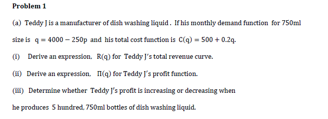 (a) Teddy Jis a manufacturer of dish washing liquid. If his monthly demand function for 750ml
size is q = 4000 – 250p and his total cost function is C(q) = 500 + 0.2q.
(1) Derive an expression, R(q) for Teddy J's total revenue curve.
(ii) Derive an expression, I(q) for Teddy J's profit function.
(iii) Determine whether Teddy J's profit is increasing or decreasing when
he produces 5 hundred, 750ml bottles of dish washing liquid.
