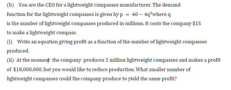 (b) You are the CEO for a lightweight compasses manufacturer. The demand
function for the lightweight compasses is given by p = 40 – 4q²where q
is the number of lightweight compasses produced in millions. It costs the company $15
to make a lightweight compass.
(i) Write an equation giving profit as a function of the number of lightweight compasses
produced.
(ii) At the moment the company produces 2 million lightweight compasses and makes a profit
of $18,000,000, but you would like to reduce production. What smaller number of
lightweight compasses could the company produce to yield the same profit?
