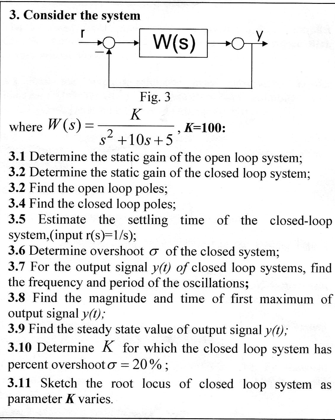 3. Consider the system
r
where W(s) =
=
2
W(s)
S
Fig. 3
K
, K=100:
+10s +5
3.1 Determine the static gain of the open loop system;
3.2 Determine the static gain of the closed loop system;
3.2 Find the open loop poles;
3.4 Find the closed loop poles;
3.5 Estimate the settling time of the closed-loop
system, (input r(s)=1/s);
3.6 Determine overshoot o of the closed system;
3.7 For the output signal y(t) of closed loop systems, find
the frequency and period of the oscillations;
3.8 Find the magnitude and time of first maximum of
output signal y(t);
3.9 Find the steady state value of output signal y(t);
3.10 Determine K for which the closed loop system has
percent overshoot o = 20%:
3.11 Sketch the root locus of closed loop system as
parameter K varies.