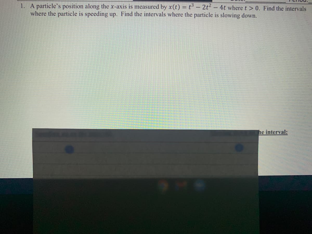 1. A particle's position along the x-axis is measured by x(t) =t-2t-4t where t > 0. Find the intervals
where the particle is speeding up. Find the intervals where the particle is slowing down.
he interval:
