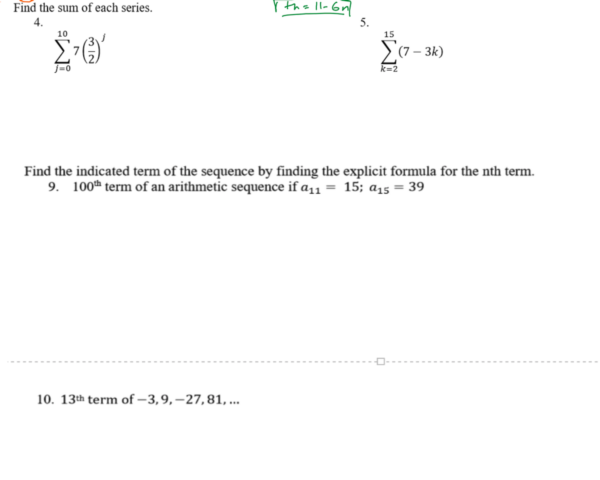 Find the sum of each series.
r th= ll-
4.
5.
10
15
>(7 – 3k)
7
j=0
k=2
Find the indicated term of the sequence by finding the explicit formula for the nth term.
9. 100h term of an arithmetic sequence if a11 = 15; a15 = 39
10. 13th term of – 3,9,–27,81, ...
