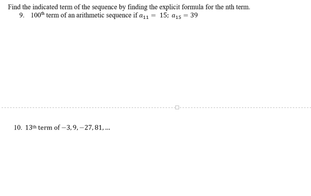 Find the indicated term of the sequence by finding the explicit formula for the nth term.
9. 100th term of an arithmetic sequence if a11 = 15; a15
39
10. 13th term of – 3,9, –27,81, ...
