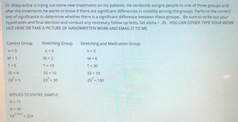 Dr. Malpractice is trying out some new treatments on his patients. He randomly assigns people to one of three groups and
after the treatments he wants to know if there are significant differences in mobility among the groups. Perform the correct
test of significance to determine whether there is a significant difference between these groups.. Be sure to write out your
hypotheses and final decision and conduct any necessary follow up tests. Set alpha = .05. YOU CAN EITHER TYPE YOUR WORK
OUT HERE OR TAKE A PICTURE OF HANDWRITTEN WORK AND EMAIL IT TO ME.
Control Group
Stretching Group
Stretching and Medication Group
n = 5
n = 5
n= 5
M = 1
M = 2
M = 6
T= 5
T 10
T= 30
SS = 4
SS = 10
SS = 10
EX = 9
EX = 30
EX
= 190
%3D
APPLIES TO ENTIRE SAMPLE
N = 15
G = 45
2 total
EX
= 229
%3D
