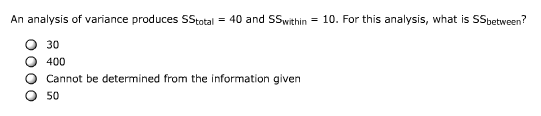 An analysis of variance produces SStotal = 40 and SSwithin = 10. For this analysis, what is SSbetween?
30
O 400
Cannot be determined from the information given
50

