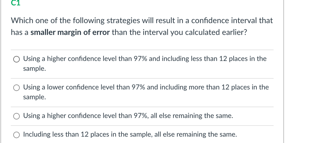 C1
Which one of the following strategies will result in a confidence interval that
has a smaller margin of error than the interval you calculated earlier?
Using a higher confidence level than 97% and including less than 12 places in the
sample.
Using a lower confidence level than 97% and including more than 12 places in the
sample.
Using a higher confidence level than 97%, all else remaining the same.
O Including less than 12 places in the sample, all else remaining the same.
