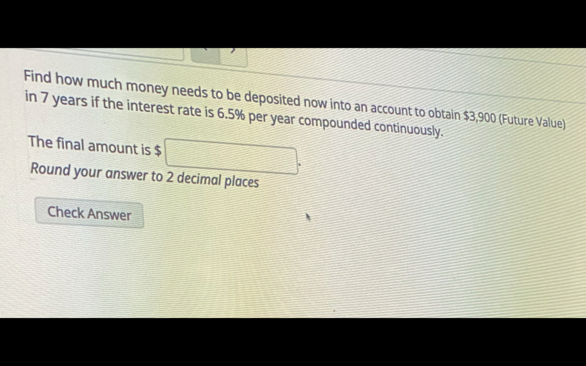 Find how much money needs to be deposited now into an account to obtain $3,900 (Future Value)
in 7 years if the interest rate is 6.5% per year compounded continuously.
The final amount is $
Round your answer to 2 decimal places
Check Answer
