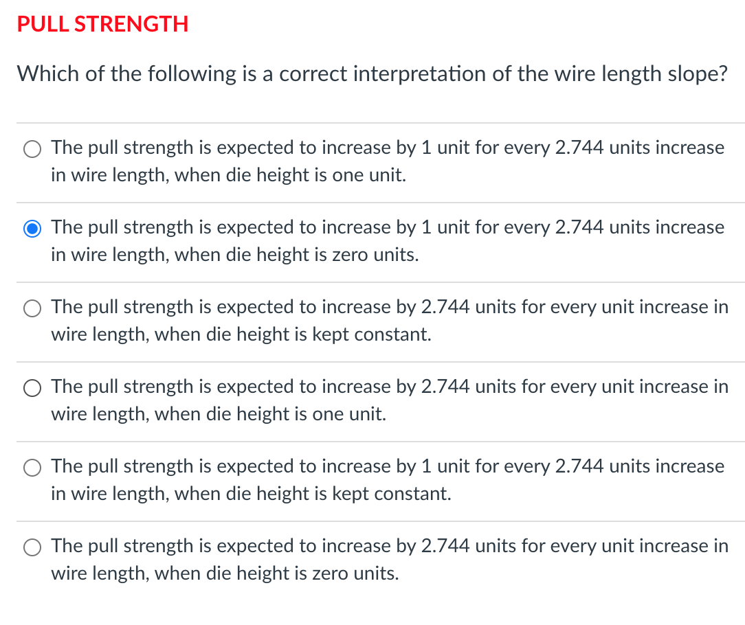 PULL STRENGTH
Which of the following is a correct interpretation of the wire length slope?
The pull strength is expected to increase by 1 unit for every 2.744 units increase
in wire length, when die height is one unit.
O The pull strength is expected to increase by 1 unit for every 2.744 units increase
in wire length, when die height is zero units.
The pull strength is expected to increase by 2.744 units for every unit increase in
wire length, when die height is kept constant.
The pull strength is expected to increase by 2.744 units for every unit increase in
wire length, when die height is one unit.
The pull strength is expected to increase by 1 unit for every 2.744 units increase
in wire length, when die height is kept constant.
The pull strength is expected to increase by 2.744 units for every unit increase in
wire length, when die height is zero units.
