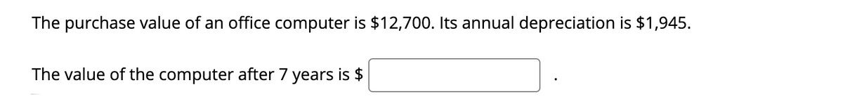 The purchase value of an office computer is $12,700. Its annual depreciation is $1,945.
The value of the computer after 7 years is $
