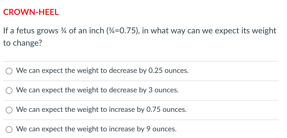 CROWN-HEEL
If a fetus grows % of an inch (4=0.75), in what way can we expect its weight
to change?
We can expect the weight to decrease by 0.25 ounces.
We can expect the weight to decrease by 3 ounces.
We can expect the weight to increase by 0.75 ounces.
We can expect the weight to increase by 9 ounces.
