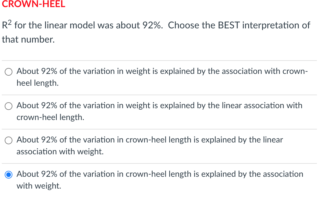 CROWN-HEEL
R2 for the linear model was about 92%. Choose the BEST interpretation of
that number.
About 92% of the variation in weight is explained by the association with crown-
heel length.
O About 92% of the variation in weight is explained by the linear association with
crown-heel length.
O About 92% of the variation in crown-heel length is explained by the linear
association with weight.
About 92% of the variation in crown-heel length is explained by the association
with weight.
