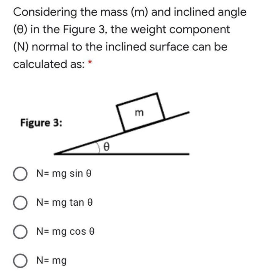 Considering the mass (m) and inclined angle
(e) in the Figure 3, the weight component
(N) normal to the inclined surface can be
calculated as: *
m
Figure 3:
O N= mg sin 0
O N= mg tan e
N= mg cos 0
O N= mg
