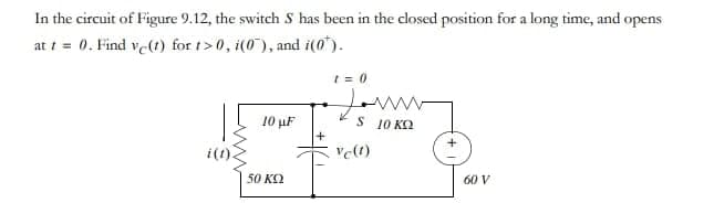 In the circuit of Figure 9.12, the switch S has been in the closed position for a long time, and opens
at t = 0. Find ve(t) for t>0, i(0), and i(0*).
10 μF
50 ΚΩ
+
1=0
Jun
5 10 ΚΩ
Vc(t)
60 V