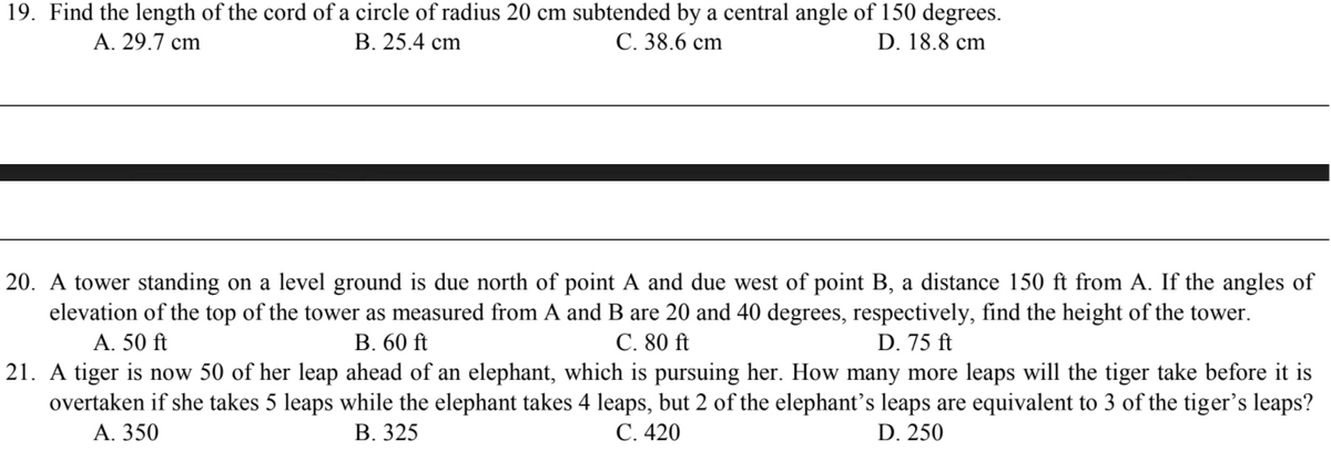 19. Find the length of the cord of a circle of radius 20 cm subtended by a central angle of 150 degrees.
D. 18.8 cm
A. 29.7 cm
В. 25.4 сm
С. 38.6 ст
20. A tower standing on a level ground is due north of point A and due west of point B, a distance 150 ft from A. If the angles of
elevation of the top of the tower as measured from A and B are 20 and 40 degrees, respectively, find the height of the tower.
С. 80 ft
21. A tiger is now 50 of her leap ahead of an elephant, which is pursuing her. How many more leaps will the tiger take before it is
overtaken if she takes 5 leaps while the elephant takes 4 leaps, but 2 of the elephant's leaps are equivalent to 3 of the tiger's leaps?
С.420
A. 50 ft
В. 60 ft
D. 75 ft
А. 350
В. 325
D. 250
