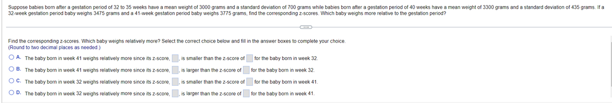 Suppose babies born after a gestation period of 32 to 35 weeks have a mean weight of 3000 grams and a standard deviation of 700 grams while babies born after a gestation period of 40 weeks have a mean weight of 3300 grams and a standard deviation of 435 grams. If a
32-week gestation period baby weighs 3475 grams and a 41-week gestation period baby weighs 3775 grams, find the corresponding z-scores. Which baby weighs more relative to the gestation period?
Find the corresponding z-scores. Which baby weighs relatively more? Select the correct choice below and fill in the answer boxes to complete your choice.
(Round to two decimal places as needed.)
O A. The baby born in week 41 weighs relatively more since its z-score,
is smaller than the z-score of
for the baby born in week 32.
O B. The baby born in week 41 weighs relatively more since its z-score,
is larger than the z-score of
for the baby born in week 32.
O C. The baby born in week 32 weighs relatively more since its z-score,
is smaller than the z-score of
for the baby born in week 41
D. The baby born in week 32 weighs relatively more since its z-score,
is larger than the z-score of
for the baby born in week 41.
