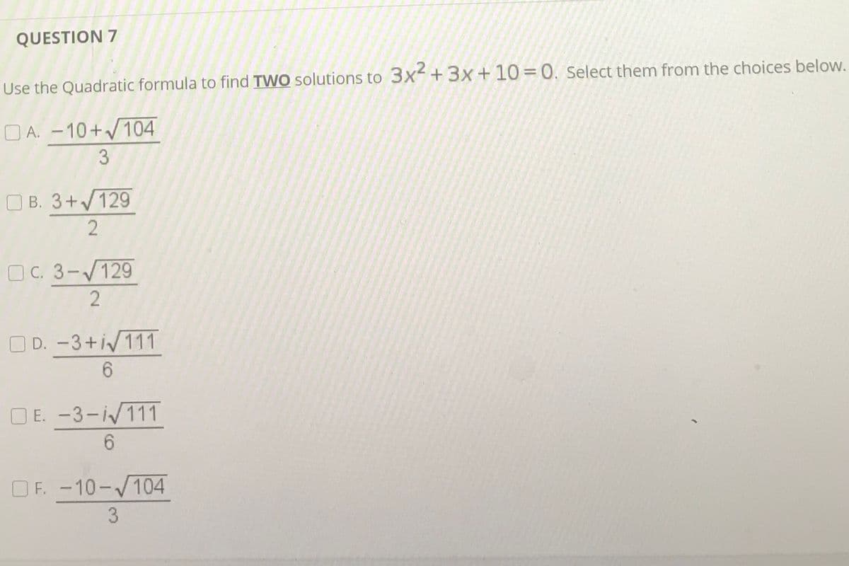 QUESTION 7
Use the Quadratic formula to find TWO solutions to 3x+3x+10=0. Select them from the choices below.
O A. -10+104
3
O B. 3+V129
2
O C. 3-V129
O D. -3+i/111
E. -3-i/111
6.
OF. -10-/104
