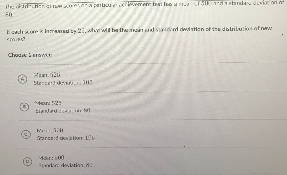 The distribution of raw scores on a particular achievement test has a mean of 500 and a standard deviation of
80.
If each score is increased by 25, what will be the mean and standard deviation of the distribution of new
scores?
Choose 1 answer:
Mean: 525
Standard deviation: 105
Mean: 525
Standard deviation: 80
Mean: 500
Standard deviation: 105
Mean: 500
D
Standard deviation: 80
