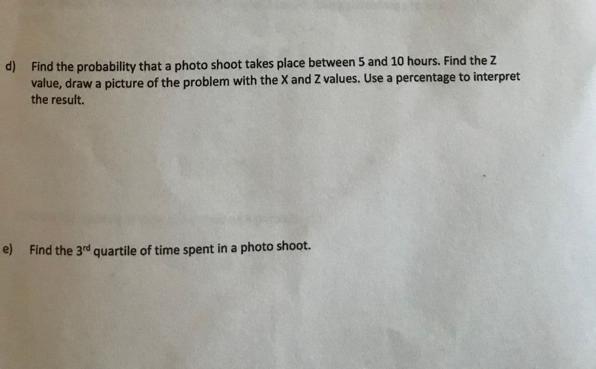 d) Find the probability that a photo shoot takes place between 5 and 10 hours. Find the Z
value, draw a picture of the problem with the X and Z values. Use a percentage to interpret
the result.
e) Find the 3rd quartile of time spent in a photo shoot.
