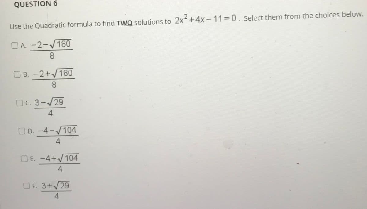 QUESTION 6
Use the Quadratic formula to find TWO solutions to 2x+4x -11 0. select them from the choices below.
O A. -2-/180
8.
O B. -2+/180
8.
OC. 3-/29
O D. -4-/104
|
|
4
E. -4+/104
O F. 3+/29
4.
