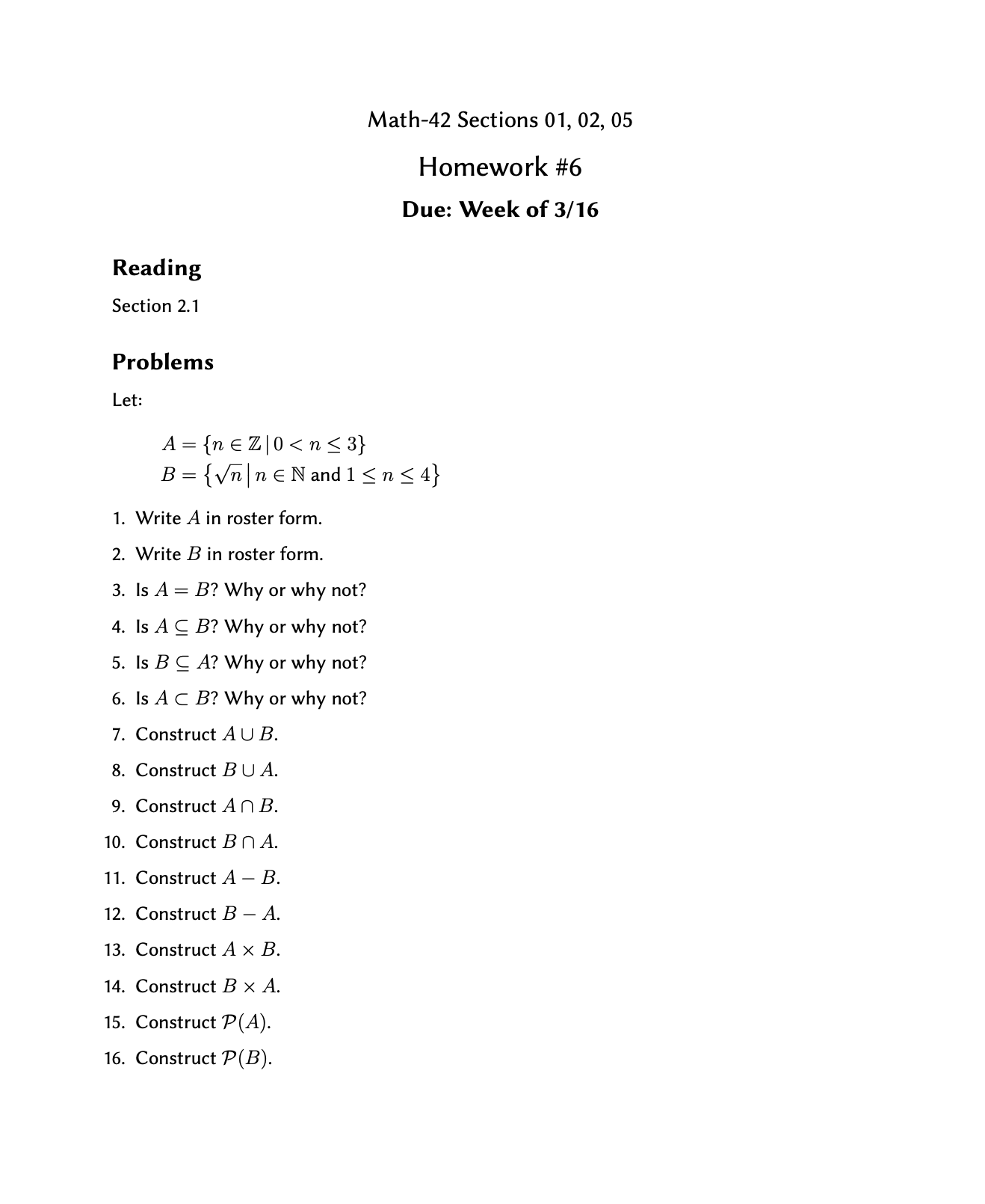 Math-42 Sections 01, 02, 05
Homework #6
Due: Week of 3/16
Reading
Section 2.1
Problems
Let:
A = {n € Z|0< n< 3}
{Vn|n€N and 1<n< 4}
B =
1. Write A in roster form.
2. Write B in roster form.
3. Is A = B? Why or why not?
4. Is A C B? Why or why not?
5. Is B C A? Why or why not?
6. Is A C B? Why or why not?
7. Construct AUB.
8. Construct BU A.
9. Construct AN B.
10. Construct Bn A.
11. Construct A – B.
12. Construct B – A.
13. Construct A x B.
14. Construct B × A.
15. Construct P(A).
16. Construct P(B).
