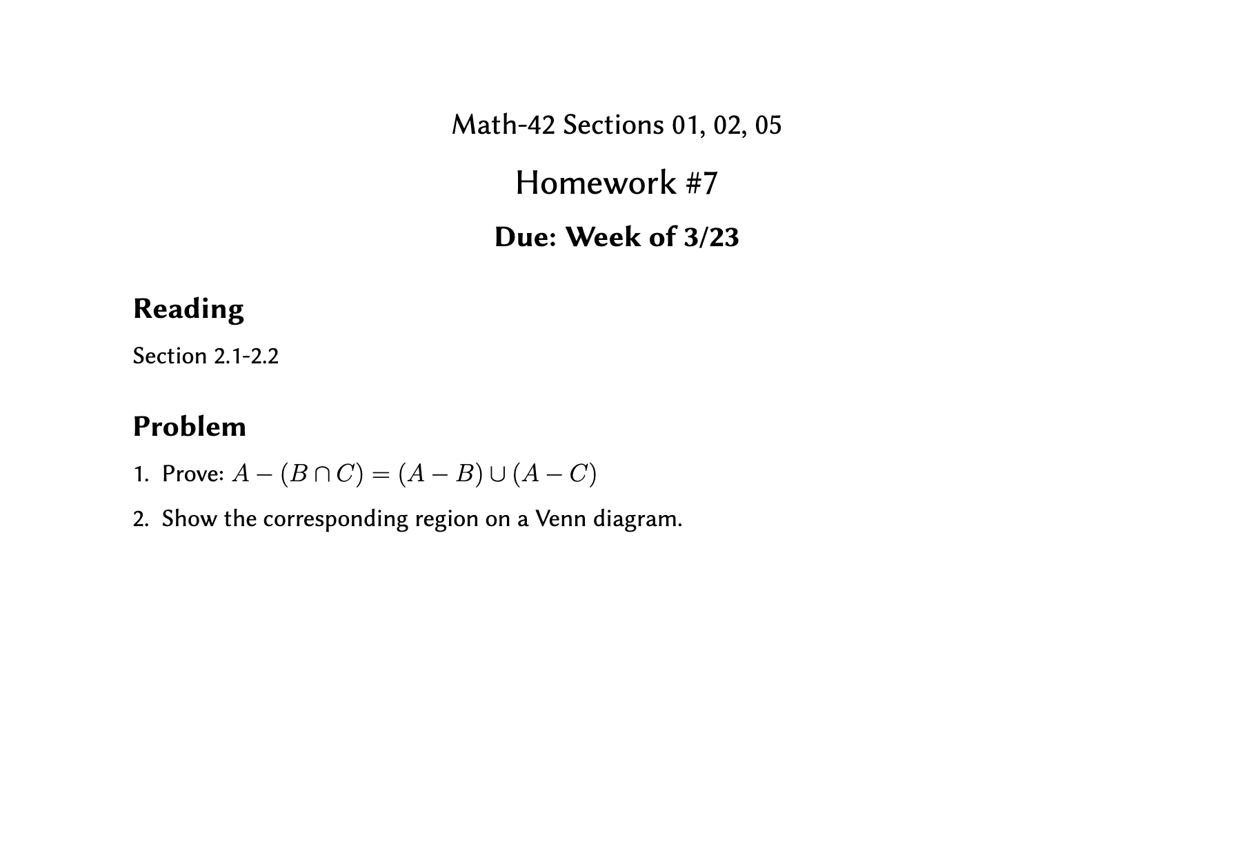 Math-42 Sections 01, 02, 05
Homework #7
Due: Week of 3/23
Reading
Section 2.1-2.2
Problem
1. Prove: A – (BnC) = (A – B) U (A – C)
2. Show the corresponding region on a Venn diagram.
