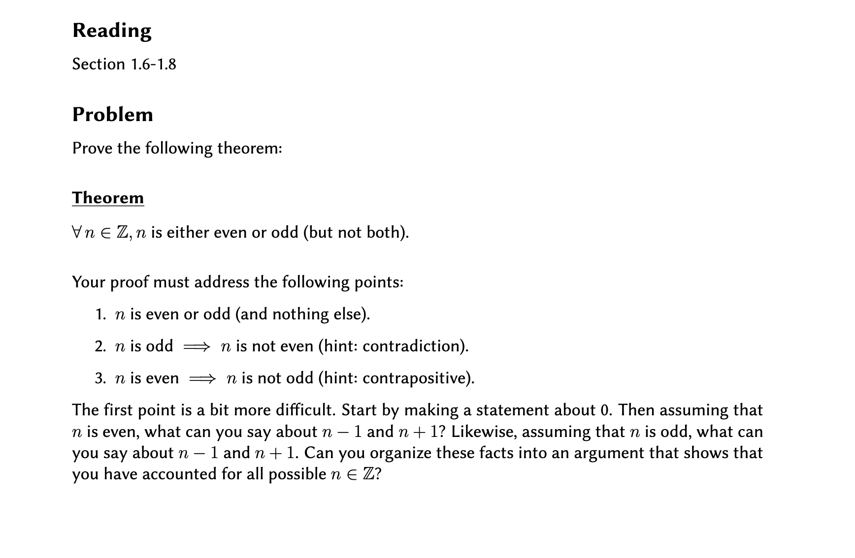 Reading
Section 1.6-1.8
Problem
Prove the following theorem:
Theorem
Vn E Z, n is either even or odd (but not both).
Your proof must address the following points:
1. n is even or odd (and nothing else).
2. n is odd =
n is not even (hint: contradiction).
3. n is even
→ n is not odd (hint: contrapositive).
The first point is a bit more difficult. Start by making a statement about 0. Then assuming that
n is even, what can you say about n – 1 and n + 1? Likewise, assuming that n is odd, what can
- 1 and n + 1. Can you organize these facts into an argument that shows that
you say about n
you have accounted for all possible n E Z?
