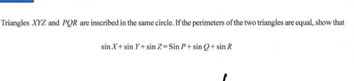 Triangles XYZ and PQR are inscribed in the same circle. If the perimeters of the two triangles are equal, show that
sin X+ sin Y+ sin Z=Sin P + sin Q + sin R
