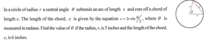 In a circle of radius ra central angle 0 subtends an arc of length s and cuts offa chord of
length c. The length of the chord, e is given by the equation e = 2r sin , where 0 is
measured in radians. Find the value of 0 ifthe radius, r, is 5 inches and the length of the chord,
c, is 6 inches.

