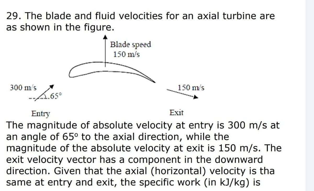 29. The blade and fluid velocities for an axial turbine are
as shown in the figure.
Blade speed
150 m/s
300 m's
150 m/s
A.65°
Entry
Exit
The magnitude of absolute velocity at entry is 300 m/s at
an angle of 65° to the axial direction, while the
magnitude of the absolute velocity at exit is 150 m/s. The
exit velocity vector has a component in the downward
direction. Given that the axial (horizontal) velocity is tha
same at entry and exit, the specific work (in kJ/kg) is
