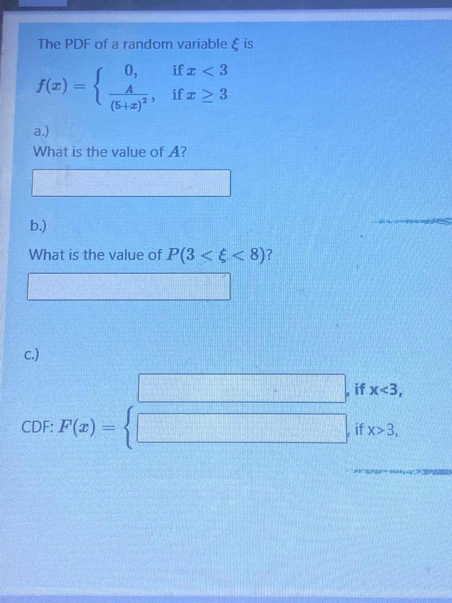 The PDF of a random variable & is
if z <3
if z > 3
f(x) = {
0,
A
(5+z)²
a.)
What is the value of A?
b.)
What is the value of P(3< < 8)?
c.)
CDF: F(x) =
if x<3,
if x>3,