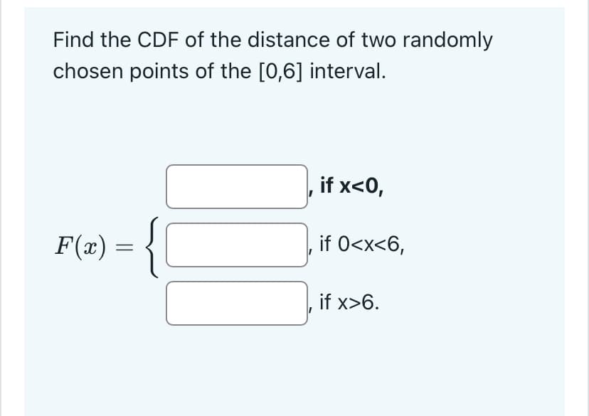 Find the CDF of the distance of two randomly
chosen points of the [0,6] interval.
F(x) = {
if x<0,
if 0<x<6,
if x>6.