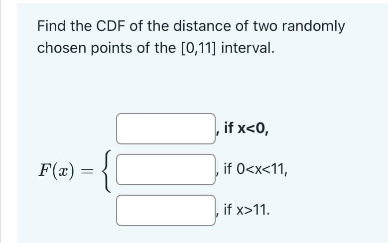 Find the CDF of the distance of two randomly
chosen points of the [0,11] interval.
F(x) = {C
if x<0,
‚ if 0<x<11,
if x>11.