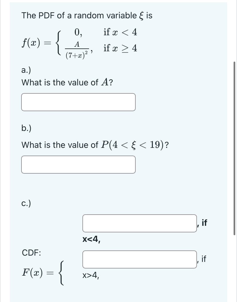 The PDF of a random variable is
if x < 4
if x > 4
f(x) = {
a.)
What is the value of A?
0,
A
(7+x)²²
b.)
What is the value of P(4 < § < 19)?
c.)
CDF:
F(x) = {
x<4,
x>4,
if
if