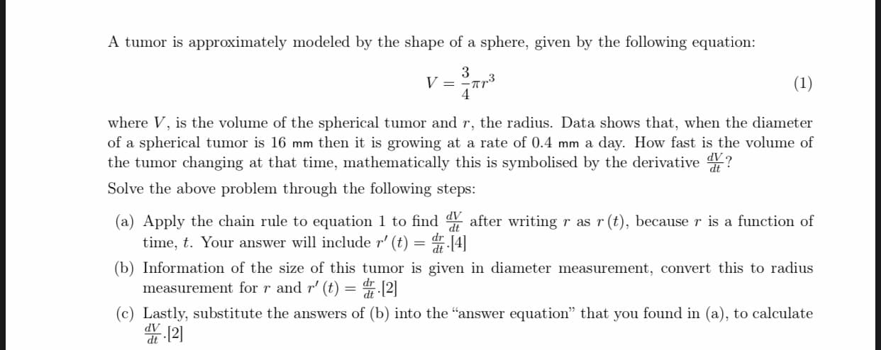 A tumor is approximately modeled by the shape of a sphere, given by the following equation:
3
V =
= r*
(1)
where V, is the volume of the spherical tumor and r, the radius. Data shows that, when the diameter
of a spherical tumor is 16 mm then it is growing at a rate of 0.4 mm a day. How fast is the volume of
the tumor changing at that time, mathematically this is symbolised by the derivative ?
Solve the above problem through the following steps:
(a) Apply the chain rule to equation 1 to find after writing r as r (t), because r is a function of
time, t. Your answer will include r' (t) = 4[4]
(b) Information of the size of this tumor is given in diameter measurement, convert this to radius
measurement for r and r' (t) = [2]
(c) Lastly, substitute the answers of (b) into the "answer equation" that you found in (a), to calculate
12)
